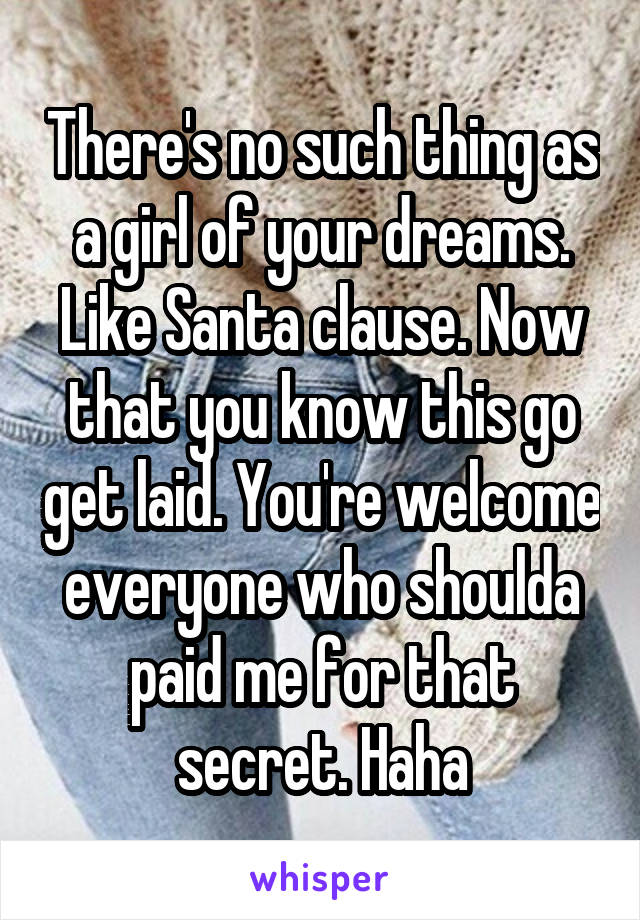 There's no such thing as a girl of your dreams. Like Santa clause. Now that you know this go get laid. You're welcome everyone who shoulda paid me for that secret. Haha