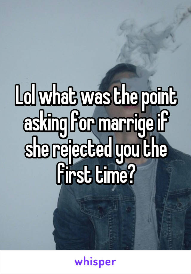 Lol what was the point asking for marrige if she rejected you the first time?