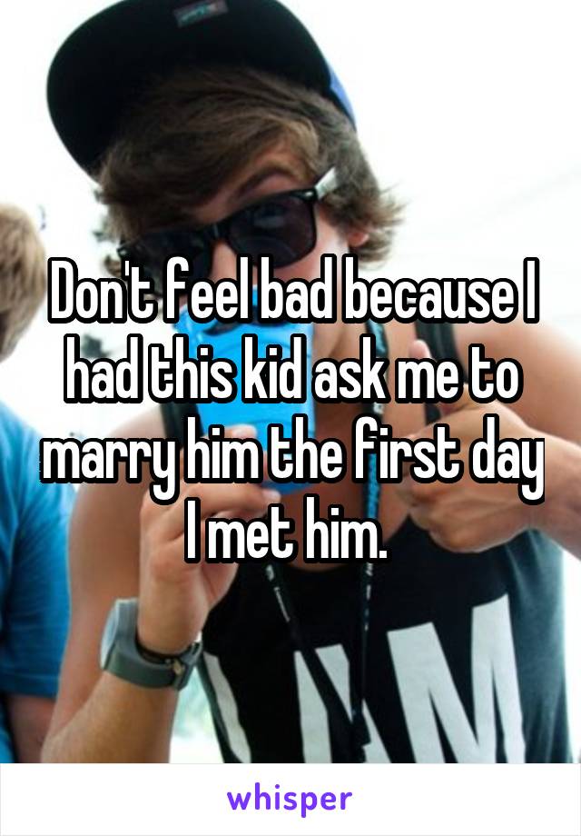 Don't feel bad because I had this kid ask me to marry him the first day I met him. 