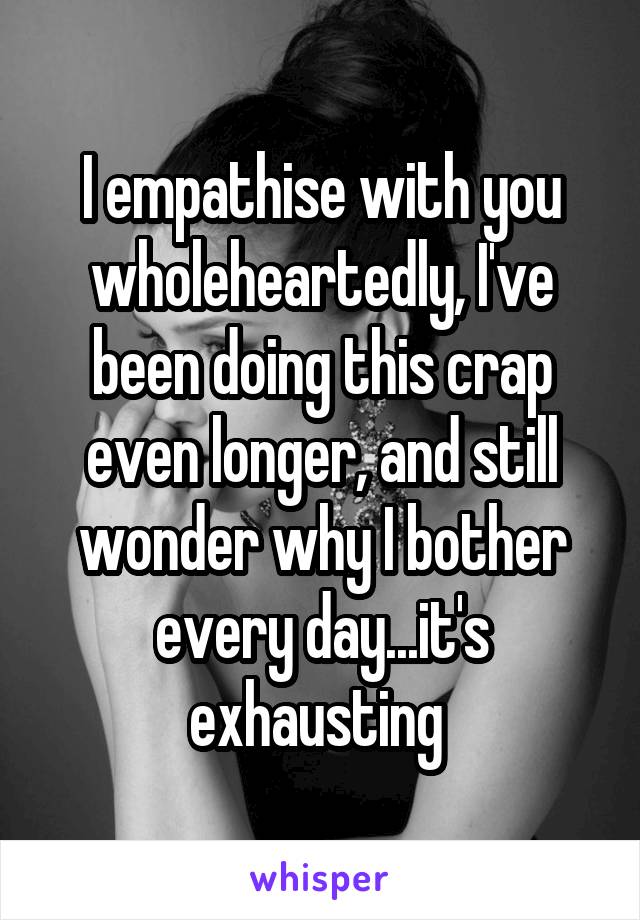 I empathise with you wholeheartedly, I've been doing this crap even longer, and still wonder why I bother every day...it's exhausting 