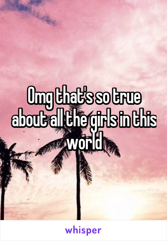 Omg that's so true about all the girls in this world