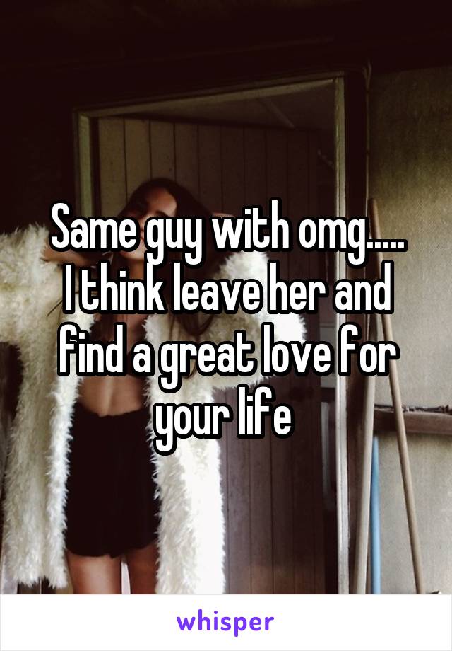 Same guy with omg.....
I think leave her and find a great love for your life 