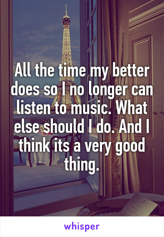 All the time my better does so I no longer can listen to music. What else should I do. And I think its a very good thing.