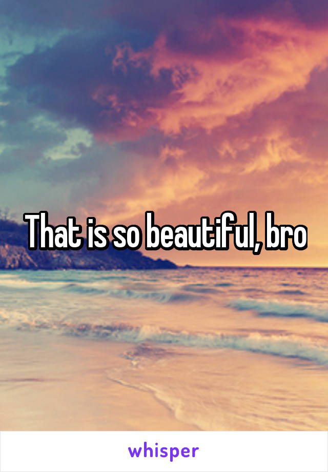 That is so beautiful, bro