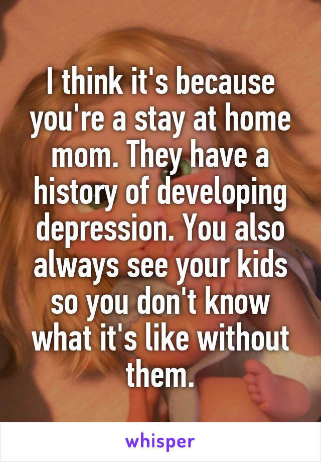 I think it's because you're a stay at home mom. They have a history of developing depression. You also always see your kids so you don't know what it's like without them.