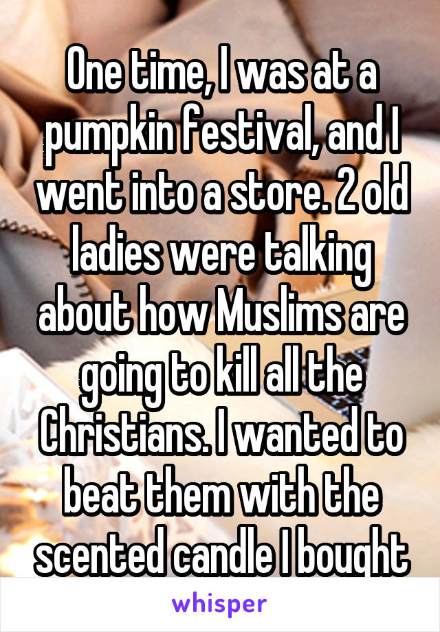 One time, I was at a pumpkin festival, and I went into a store. 2 old ladies were talking about how Muslims are going to kill all the Christians. I wanted to beat them with the scented candle I bought