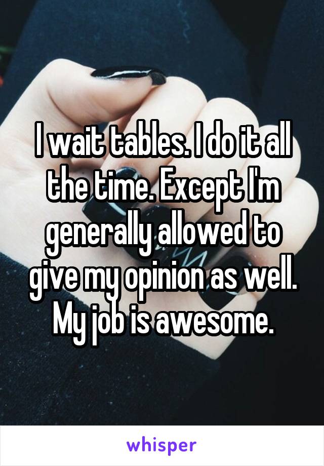 I wait tables. I do it all the time. Except I'm generally allowed to give my opinion as well. My job is awesome.