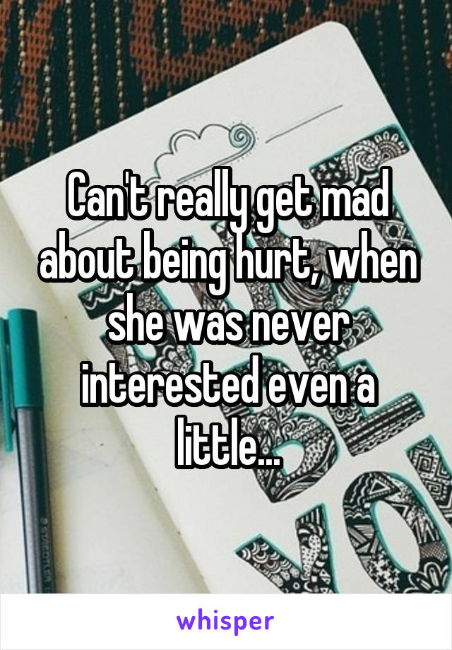 Can't really get mad about being hurt, when she was never interested even a little...