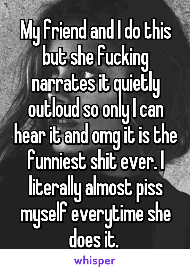 My friend and I do this but she fucking narrates it quietly outloud so only I can hear it and omg it is the funniest shit ever. I literally almost piss myself everytime she does it. 