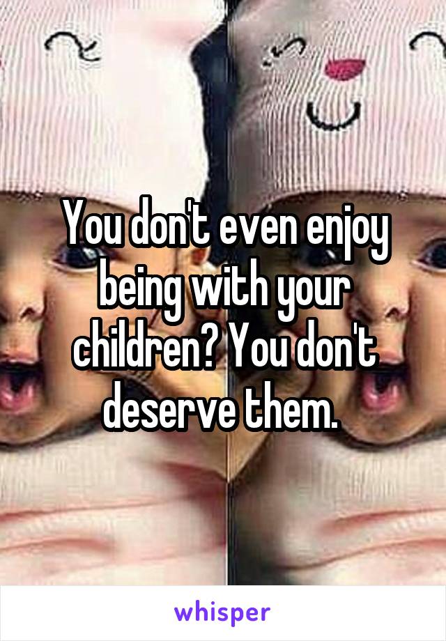 You don't even enjoy being with your children? You don't deserve them. 