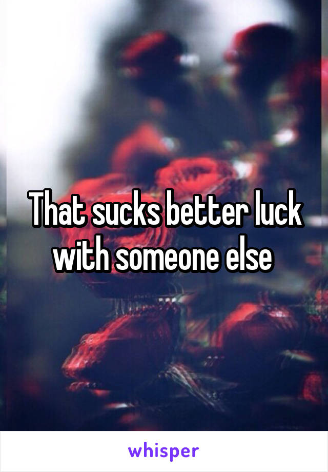 That sucks better luck with someone else 