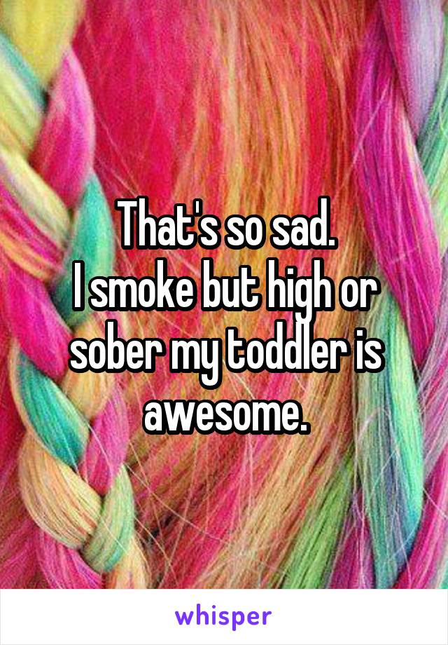 That's so sad.
I smoke but high or sober my toddler is awesome.