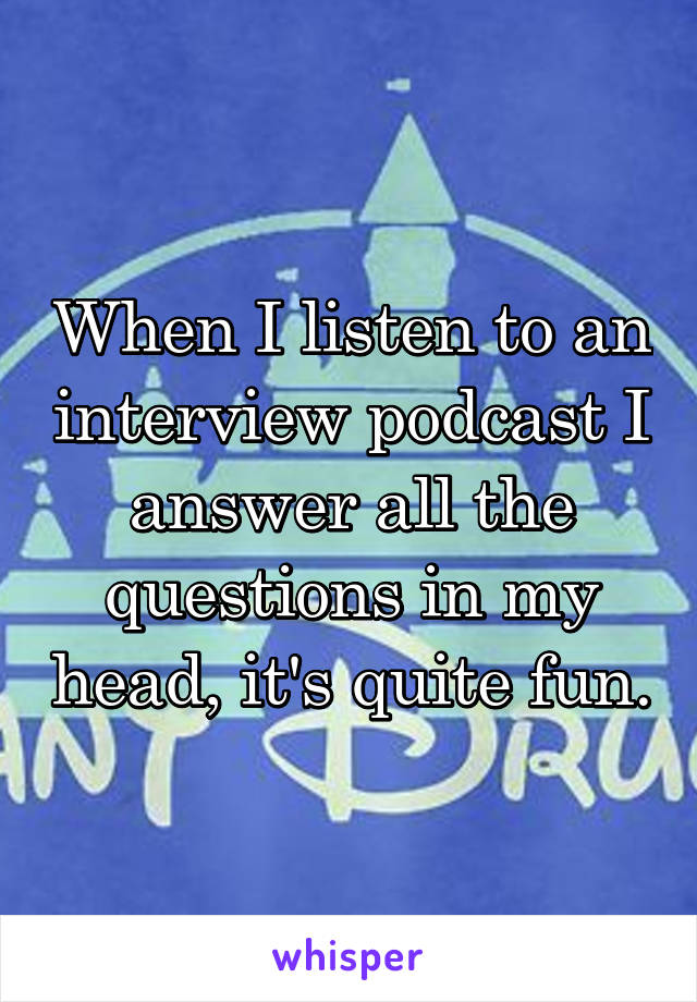 When I listen to an interview podcast I answer all the questions in my head, it's quite fun.