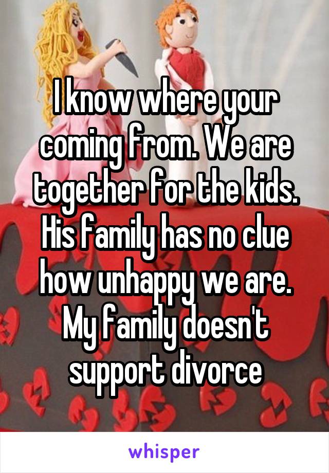 I know where your coming from. We are together for the kids. His family has no clue how unhappy we are. My family doesn't support divorce