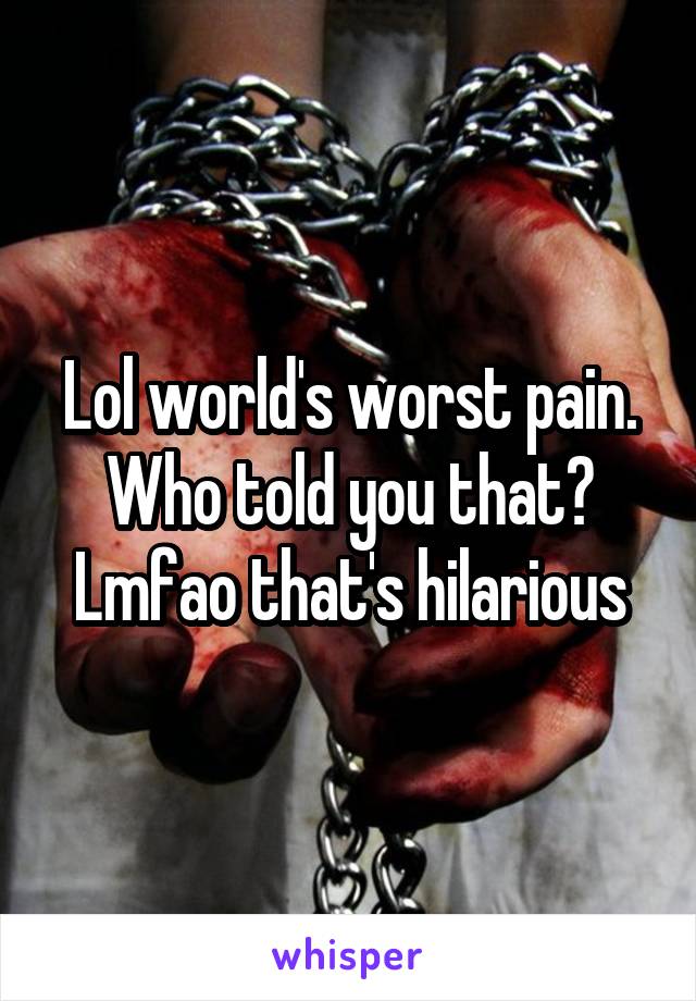 Lol world's worst pain. Who told you that? Lmfao that's hilarious