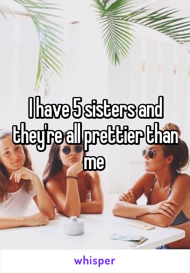 I have 5 sisters and they're all prettier than me 