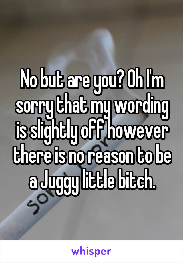 No but are you? Oh I'm sorry that my wording is slightly off however there is no reason to be a Juggy little bitch.