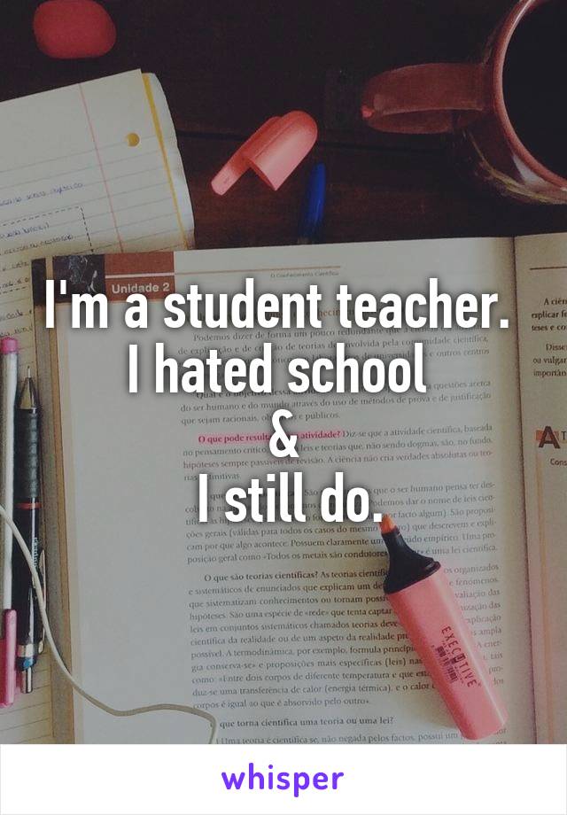 I'm a student teacher. 
I hated school 
&
 I still do.