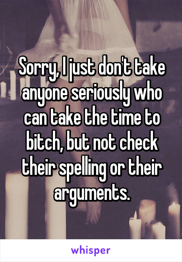 Sorry, I just don't take anyone seriously who can take the time to bitch, but not check their spelling or their arguments.