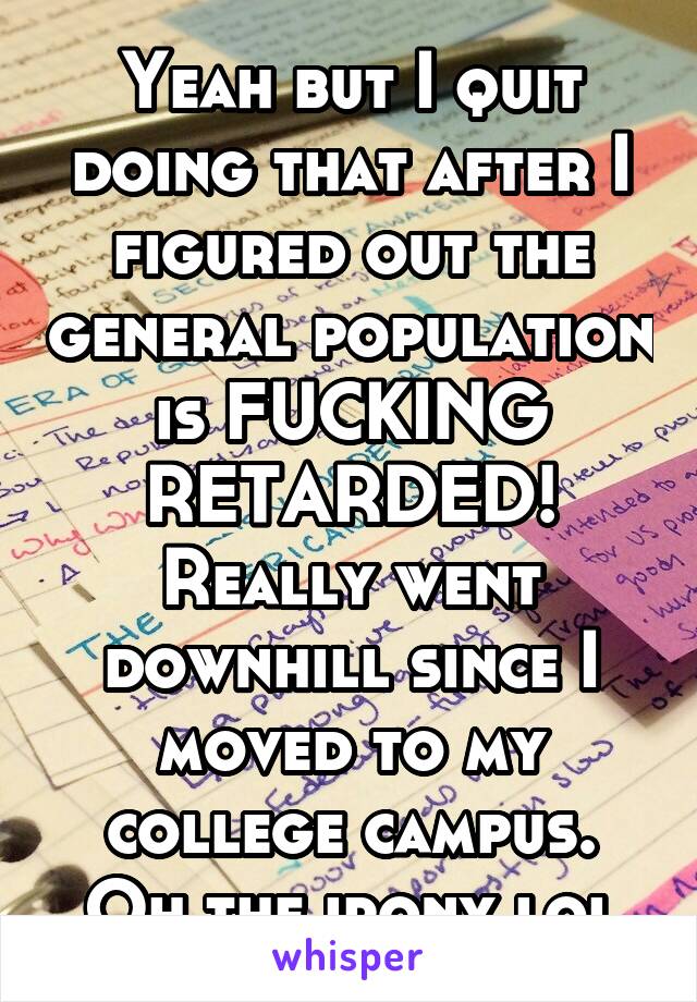 Yeah but I quit doing that after I figured out the general population is FUCKING RETARDED! Really went downhill since I moved to my college campus. Oh the irony lol