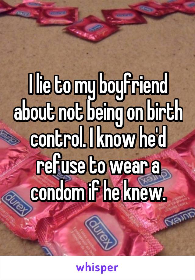 I lie to my boyfriend about not being on birth control. I know he'd refuse to wear a condom if he knew.