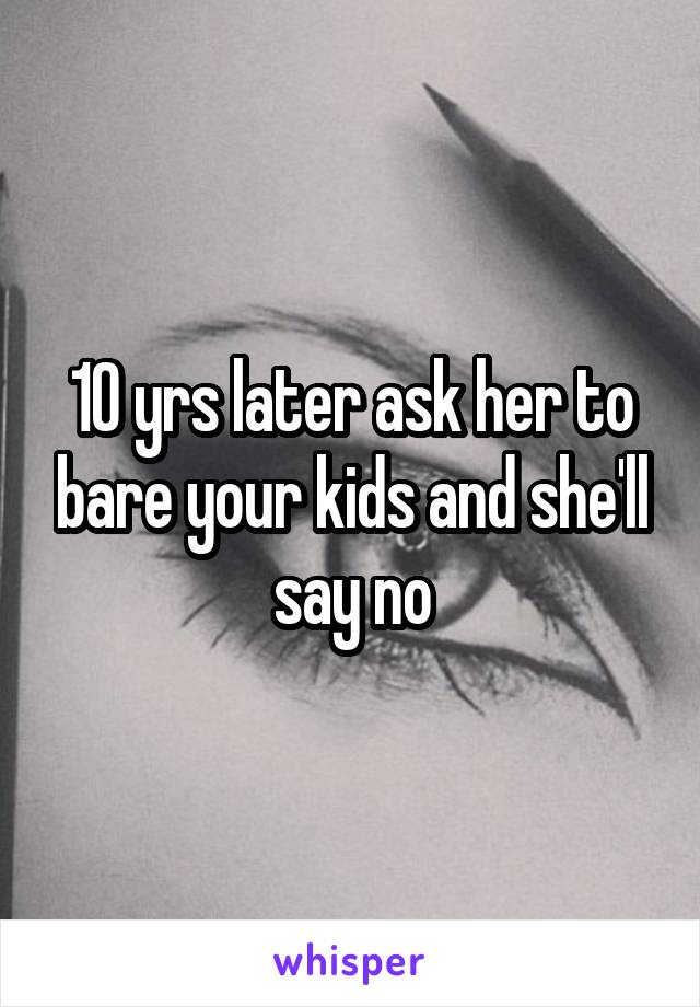 10 yrs later ask her to bare your kids and she'll say no