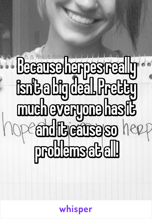 Because herpes really isn't a big deal. Pretty much everyone has it and it cause so problems at all!