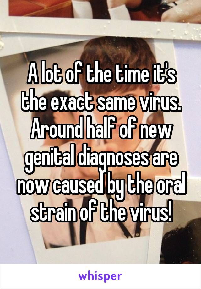 A lot of the time it's the exact same virus. Around half of new genital diagnoses are now caused by the oral strain of the virus!