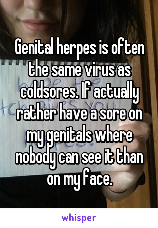 Genital herpes is often the same virus as coldsores. If actually rather have a sore on my genitals where nobody can see it than on my face.