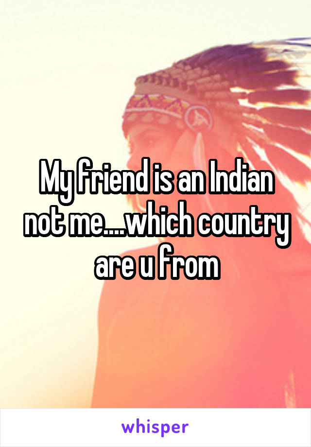 My friend is an Indian not me....which country are u from