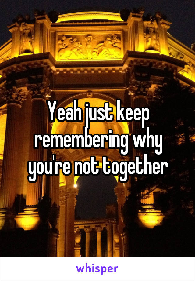 Yeah just keep remembering why you're not together