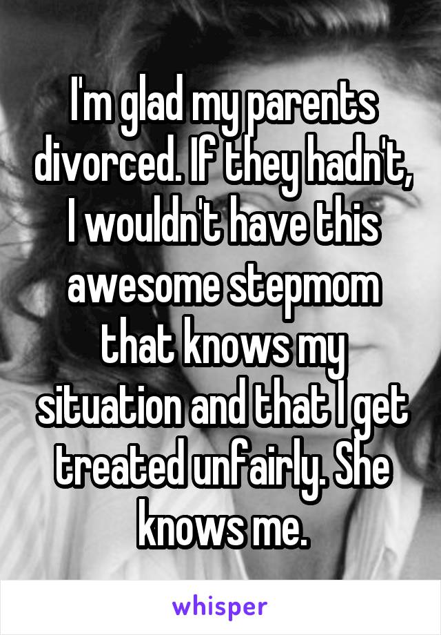 I'm glad my parents divorced. If they hadn't, I wouldn't have this awesome stepmom that knows my situation and that I get treated unfairly. She knows me.