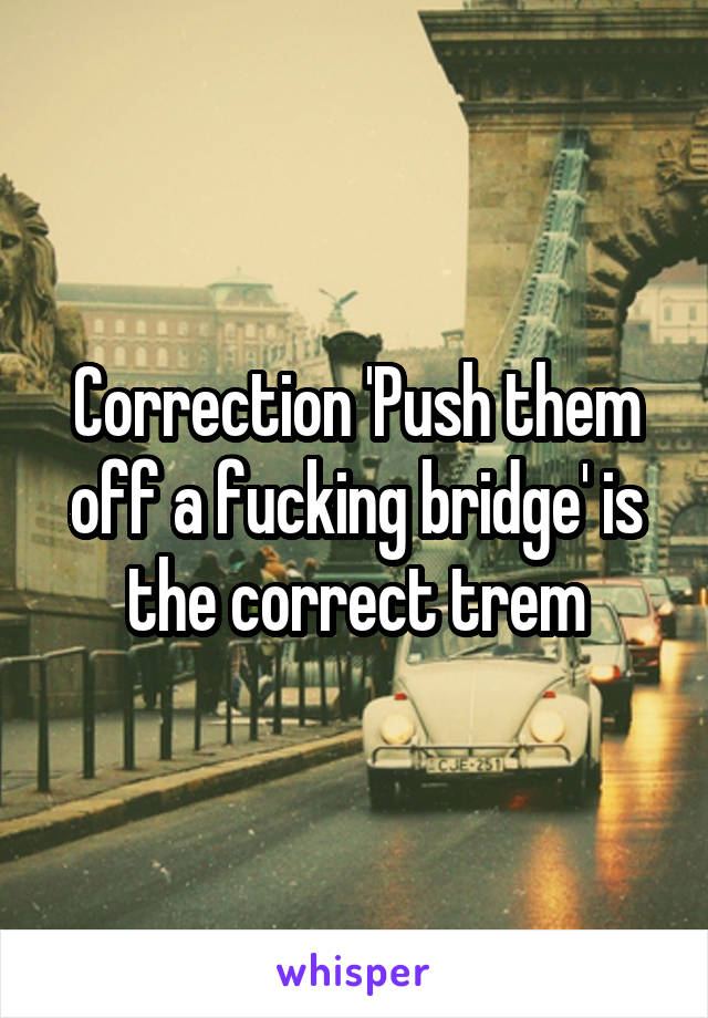 Correction 'Push them off a fucking bridge' is the correct trem