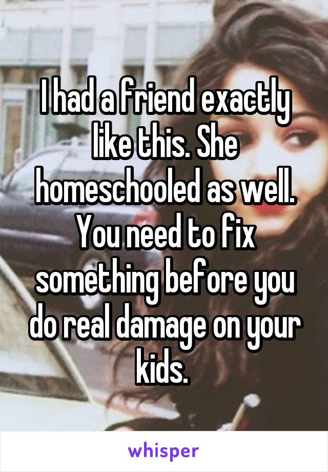 I had a friend exactly like this. She homeschooled as well. You need to fix something before you do real damage on your kids. 