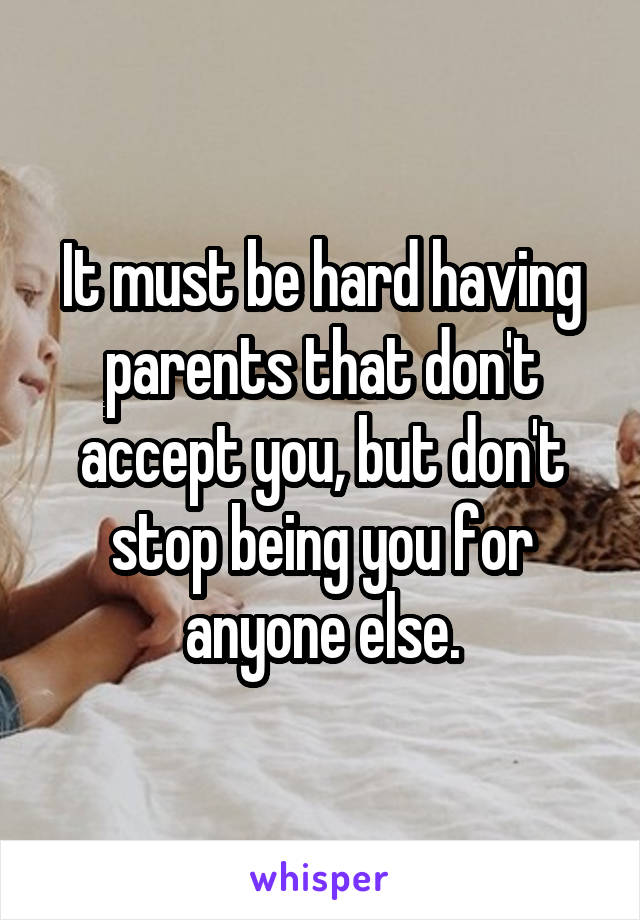 It must be hard having parents that don't accept you, but don't stop being you for anyone else.