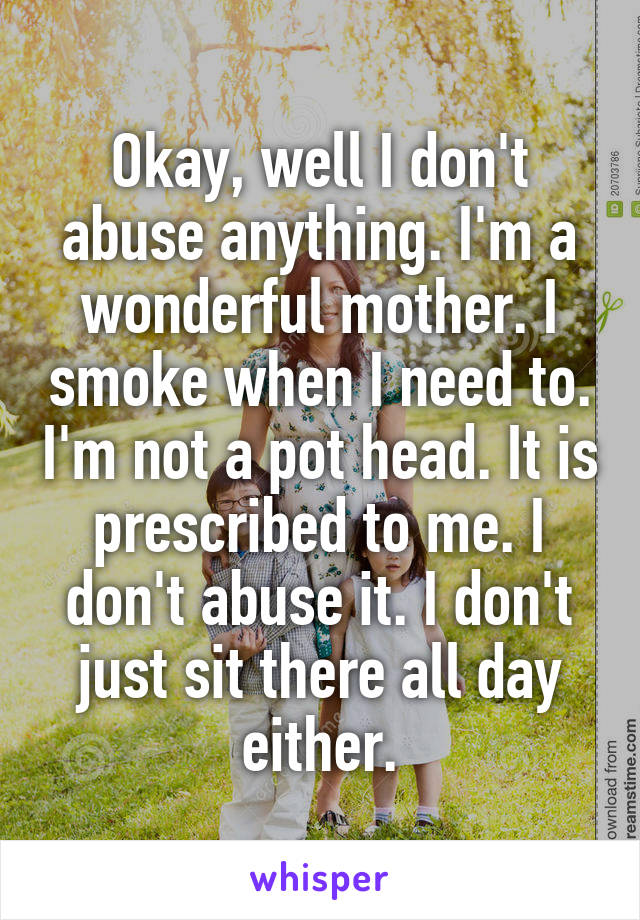 Okay, well I don't abuse anything. I'm a wonderful mother. I smoke when I need to. I'm not a pot head. It is prescribed to me. I don't abuse it. I don't just sit there all day either.