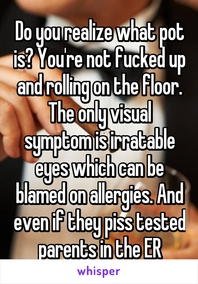 Do you realize what pot is? You're not fucked up and rolling on the floor. The only visual symptom is irratable eyes which can be blamed on allergies. And even if they piss tested parents in the ER