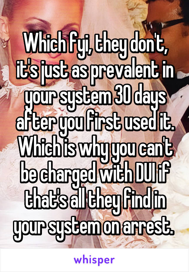 Which fyi, they don't, it's just as prevalent in your system 30 days after you first used it. Which is why you can't be charged with DUI if that's all they find in your system on arrest. 