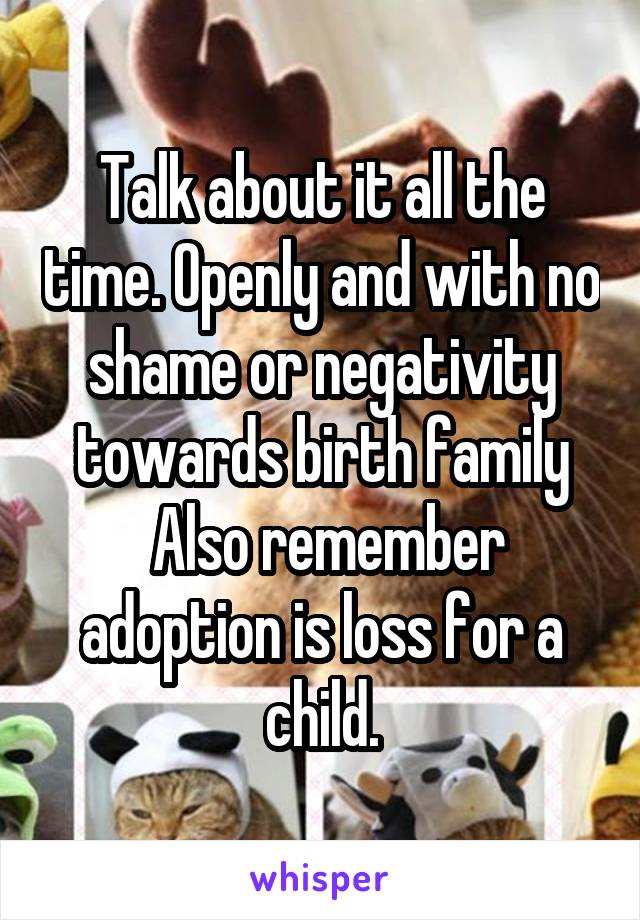 Talk about it all the time. Openly and with no shame or negativity towards birth family
 Also remember adoption is loss for a child.