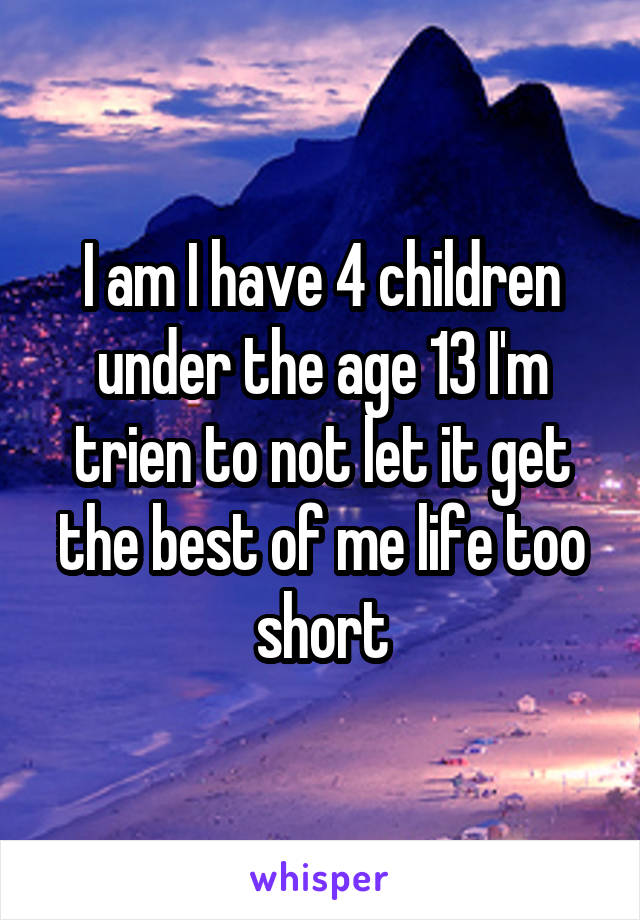 I am I have 4 children under the age 13 I'm trien to not let it get the best of me life too short