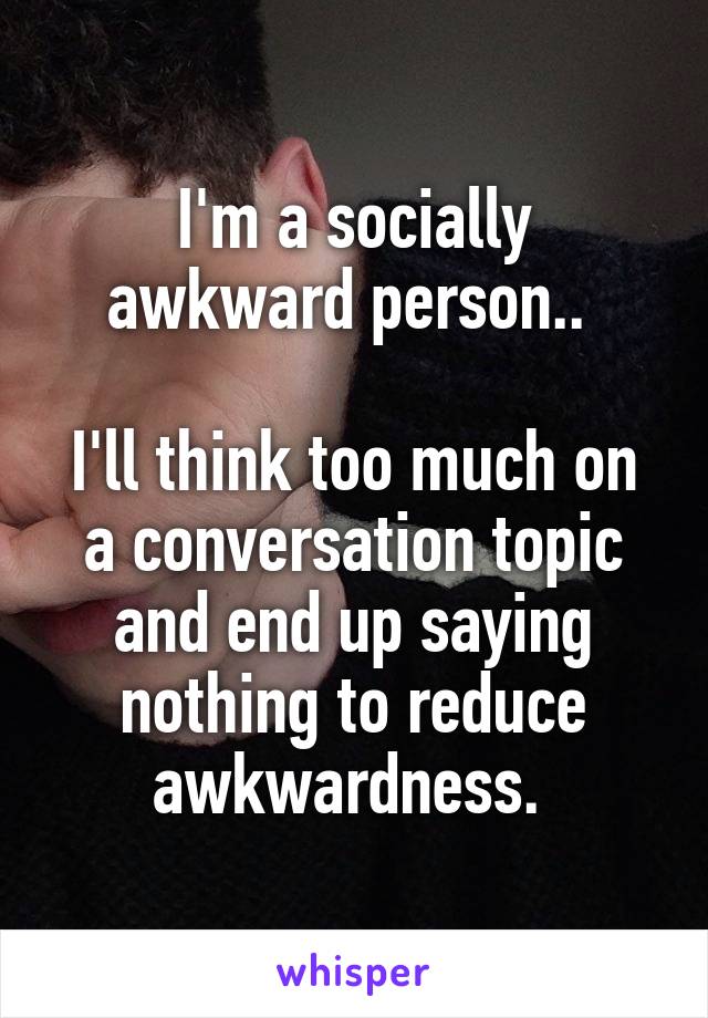 I'm a socially awkward person.. 

I'll think too much on a conversation topic and end up saying nothing to reduce awkwardness. 
