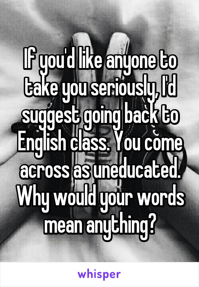 If you'd like anyone to take you seriously, I'd suggest going back to English class. You come across as uneducated. Why would your words mean anything?