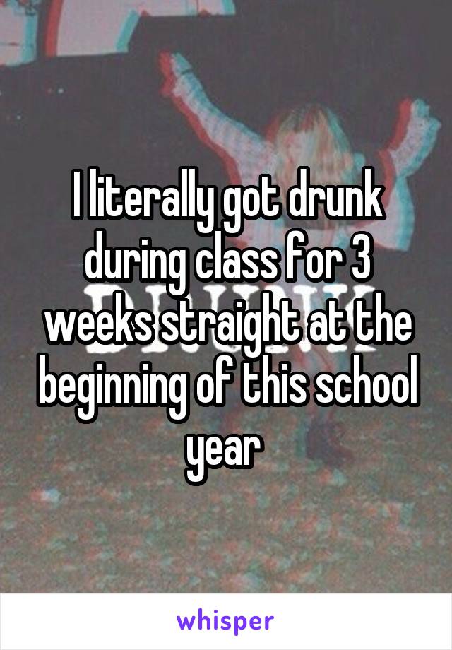 I literally got drunk during class for 3 weeks straight at the beginning of this school year 