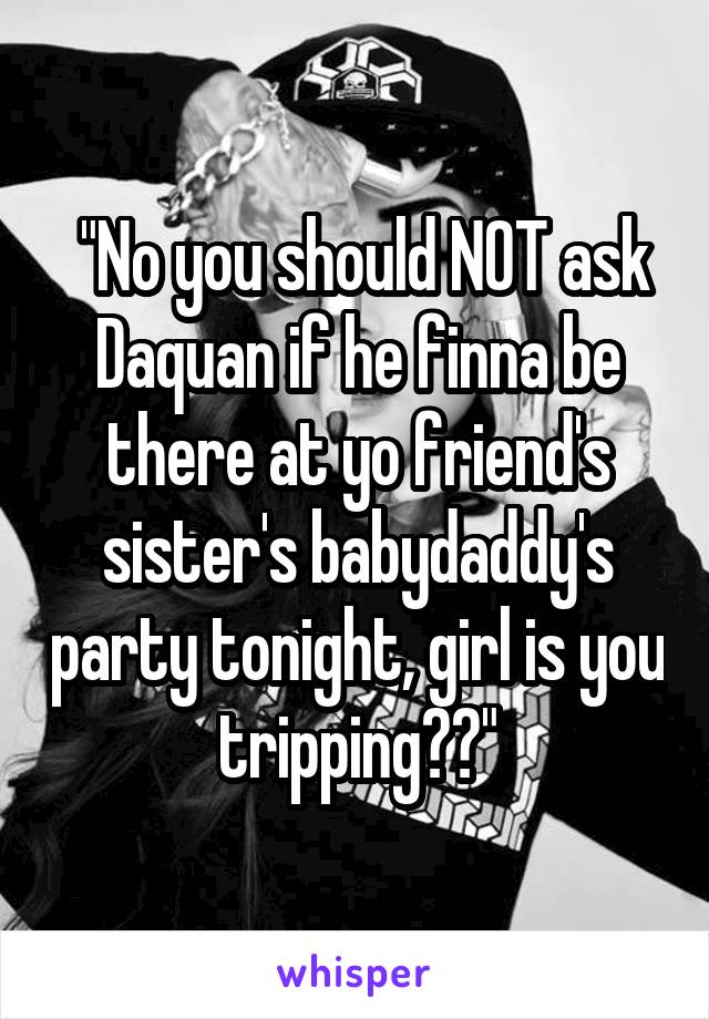  "No you should NOT ask Daquan if he finna be there at yo friend's sister's babydaddy's party tonight, girl is you tripping??"