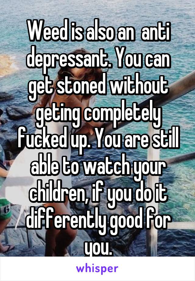 Weed is also an  anti depressant. You can get stoned without geting completely fucked up. You are still able to watch your children, if you do it differently good for you.