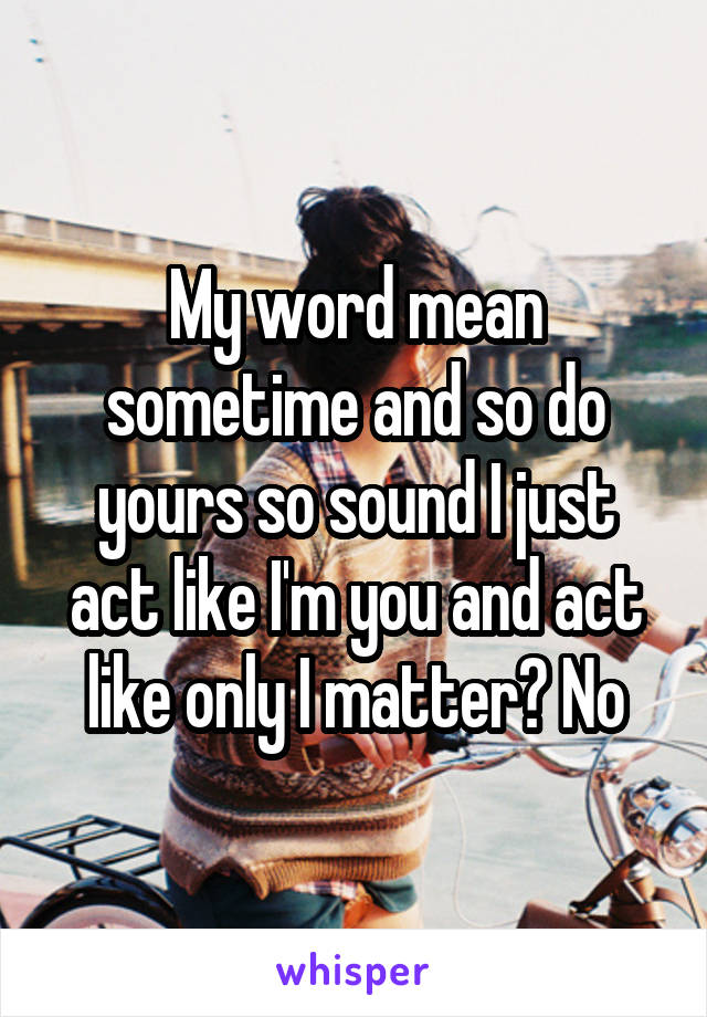 My word mean sometime and so do yours so sound I just act like I'm you and act like only I matter? No