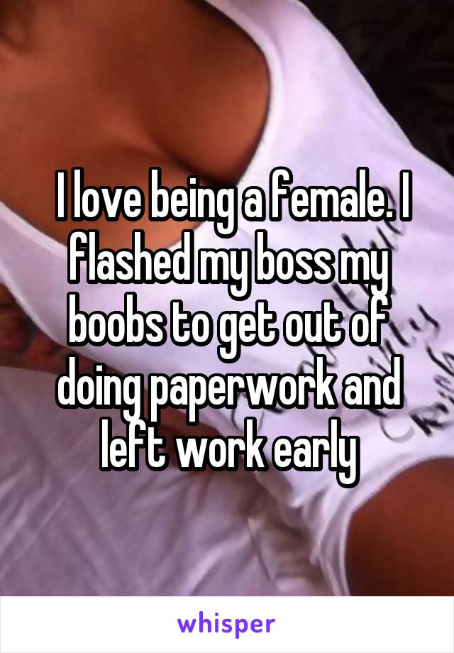  I love being a female. I flashed my boss my boobs to get out of doing paperwork and left work early
