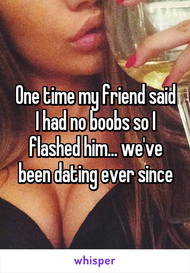  One time my friend said I had no boobs so I flashed him... we've been dating ever since