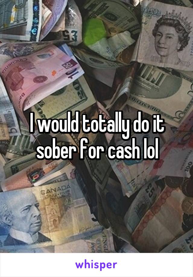I would totally do it sober for cash lol