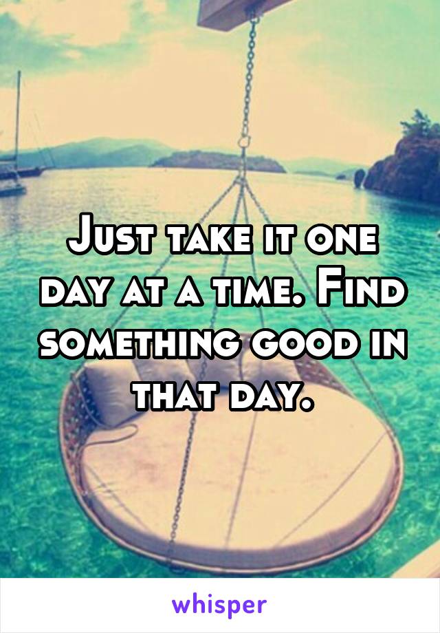 Just take it one day at a time. Find something good in that day.